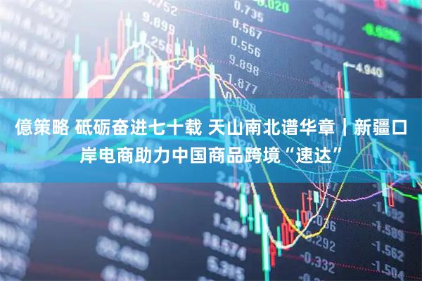 億策略 砥砺奋进七十载 天山南北谱华章｜新疆口岸电商助力中国商品跨境“速达”
