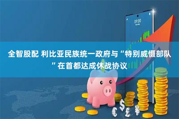 全智股配 利比亚民族统一政府与“特别威慑部队”在首都达成休战协议