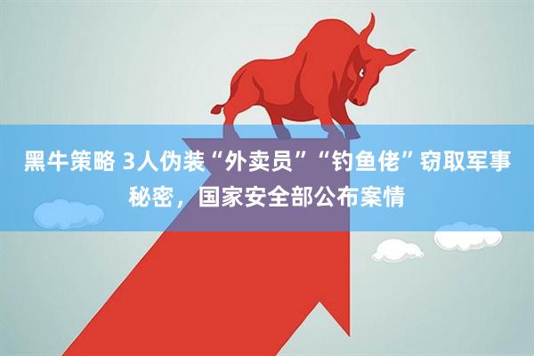 黑牛策略 3人伪装“外卖员”“钓鱼佬”窃取军事秘密，国家安全部公布案情
