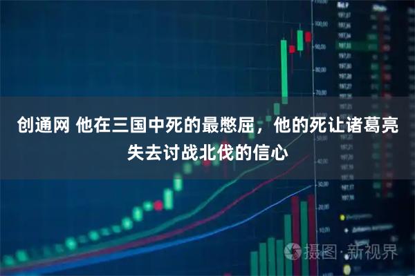 创通网 他在三国中死的最憋屈，他的死让诸葛亮失去讨战北伐的信心