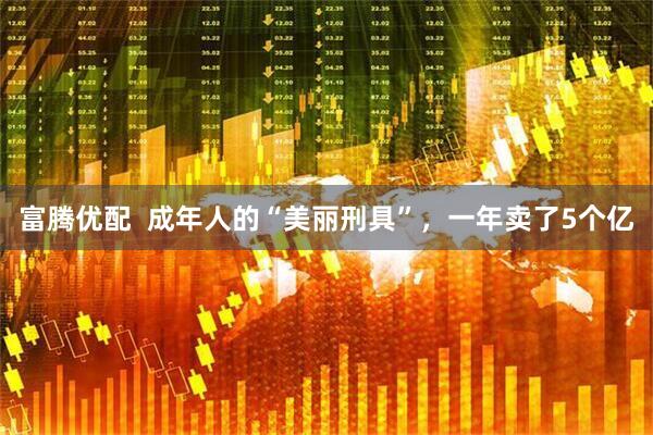 富腾优配  成年人的“美丽刑具”，一年卖了5个亿