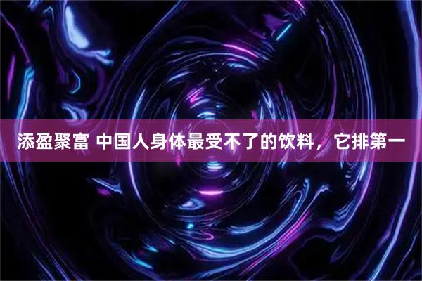 添盈聚富 中国人身体最受不了的饮料，它排第一
