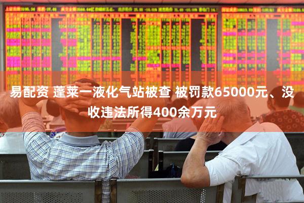易配资 蓬莱一液化气站被查 被罚款65000元、没收违法所得400余万元