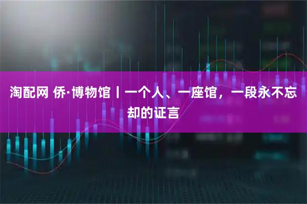 淘配网 侨·博物馆丨一个人、一座馆，一段永不忘却的证言