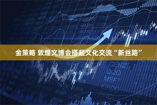金策略 敦煌文博会搭起文化交流“新丝路”