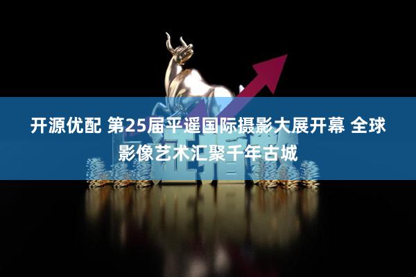 开源优配 第25届平遥国际摄影大展开幕 全球影像艺术汇聚千年古城