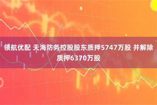 领航优配 天海防务控股股东质押5747万股 并解除质押6370万股