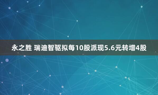 永之胜 瑞迪智驱拟每10股派现5.6元转增4股