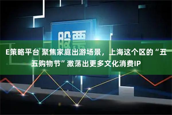 E策略平台 聚焦家庭出游场景，上海这个区的“五五购物节”激荡出更多文化消费IP