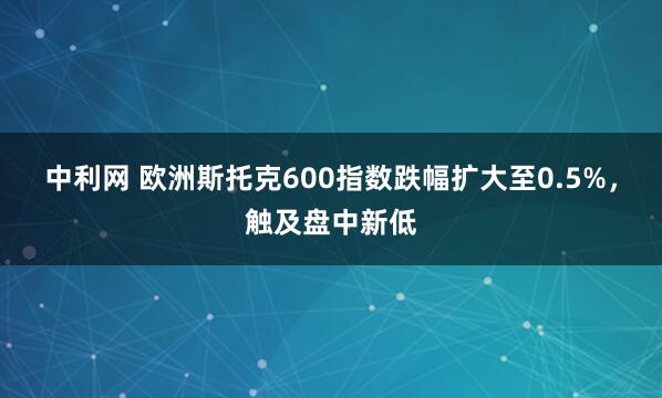 中利网 欧洲斯托克600指数跌幅扩大至0.5%，触及盘中新低