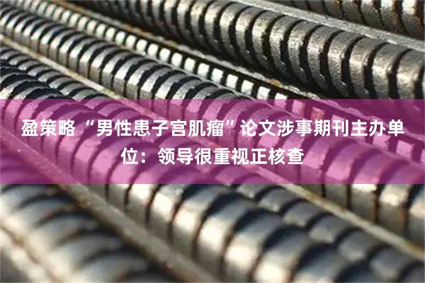 盈策略 “男性患子宫肌瘤”论文涉事期刊主办单位：领导很重视正核查
