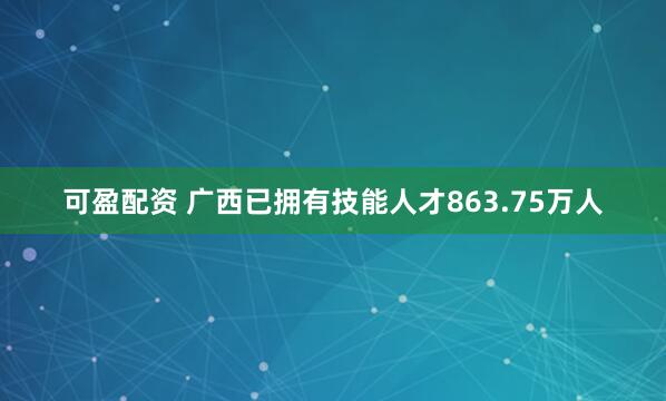 可盈配资 广西已拥有技能人才863.75万人