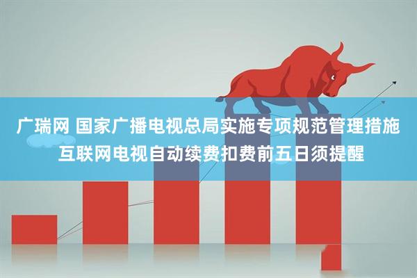 广瑞网 国家广播电视总局实施专项规范管理措施 互联网电视自动续费扣费前五日须提醒