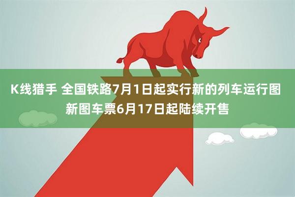 K线猎手 全国铁路7月1日起实行新的列车运行图 新图车票6月17日起陆续开售
