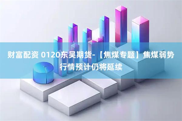 财富配资 0120东吴期货-【焦煤专题】焦煤弱势行情预计仍将延续