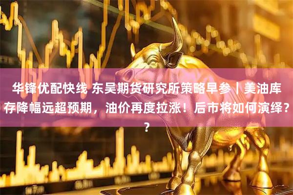 华锋优配快线 东吴期货研究所策略早参｜美油库存降幅远超预期，油价再度拉涨！后市将如何演绎？