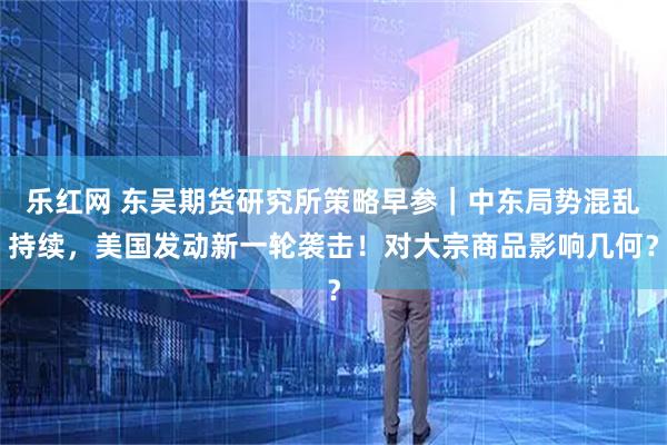 乐红网 东吴期货研究所策略早参｜中东局势混乱持续，美国发动新一轮袭击！对大宗商品影响几何？