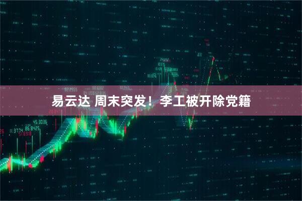 易云达 周末突发！李工被开除党籍