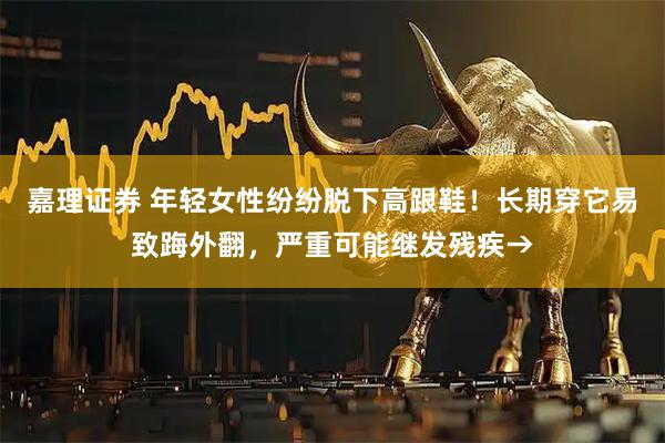 嘉理证券 年轻女性纷纷脱下高跟鞋！长期穿它易致踇外翻，严重可能继发残疾→