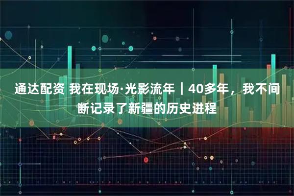 通达配资 我在现场·光影流年｜40多年，我不间断记录了新疆的历史进程