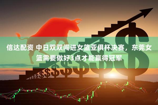 信达配资 中日双双闯进女篮亚俱杯决赛，东莞女篮需要做好3点才能赢得冠军