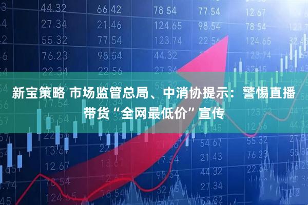 新宝策略 市场监管总局、中消协提示：警惕直播带货“全网最低价”宣传