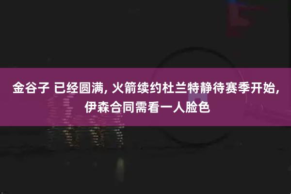 金谷子 已经圆满, 火箭续约杜兰特静待赛季开始, 伊森合同需看一人脸色