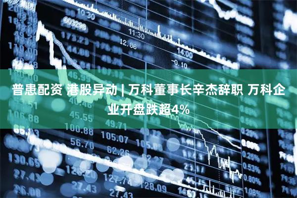 普患配资 港股异动 | 万科董事长辛杰辞职 万科企业开盘跌超4%