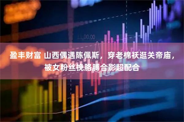 盈丰财富 山西偶遇陈佩斯，穿老棉袄逛关帝庙，被女粉丝挽胳膊合影超配合