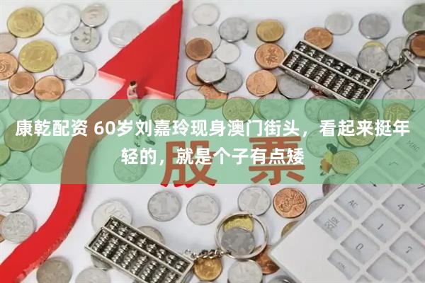 康乾配资 60岁刘嘉玲现身澳门街头，看起来挺年轻的，就是个子有点矮
