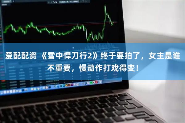 爱配配资 《雪中悍刀行2》终于要拍了，女主是谁不重要，慢动作打戏得变！