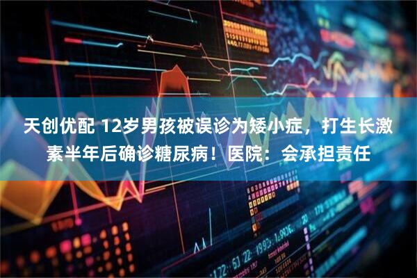 天创优配 12岁男孩被误诊为矮小症，打生长激素半年后确诊糖尿病！医院：会承担责任