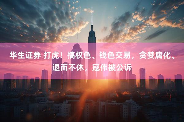华生证券 打虎！搞权色、钱色交易，贪婪腐化、退而不休，寇伟被公诉