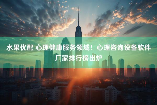 水果优配 心理健康服务领域！心理咨询设备软件厂家排行榜出炉