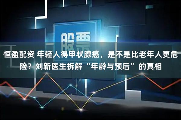 恒盈配资 年轻人得甲状腺癌，是不是比老年人更危险？刘新医生拆解 “年龄与预后” 的真相