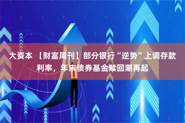 大资本 【财富周刊】部分银行“逆势”上调存款利率，年末债券基金赎回潮再起