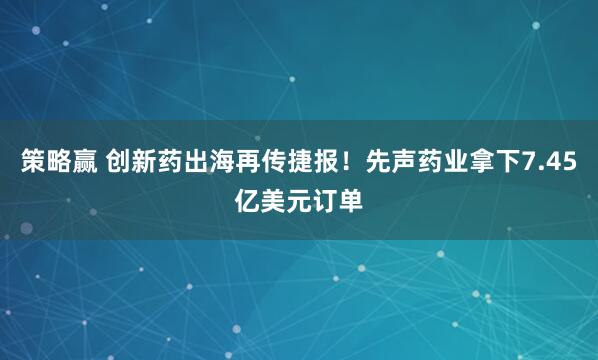 策略赢 创新药出海再传捷报！先声药业拿下7.45亿美元订单