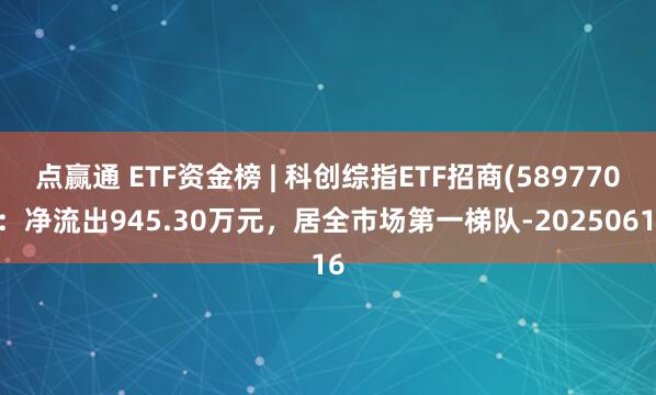 点赢通 ETF资金榜 | 科创综指ETF招商(589770)：净流出945.30万元，居全市场第一梯队-20250616