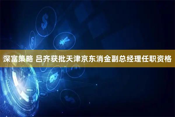 深富策略 吕齐获批天津京东消金副总经理任职资格