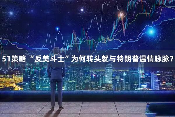 51策略 “反美斗士”为何转头就与特朗普温情脉脉？