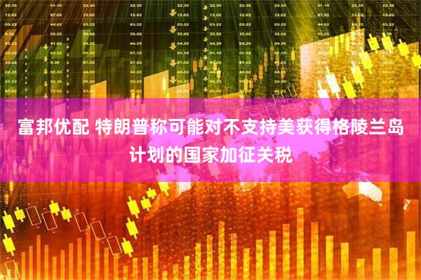 富邦优配 特朗普称可能对不支持美获得格陵兰岛计划的国家加征关税