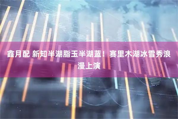 鑫月配 新知半湖脂玉半湖蓝!赛里木湖冰雪秀浪漫上演