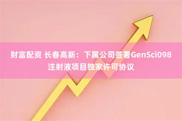 财富配资 长春高新：下属公司签署GenSci098注射液项目独家许可协议