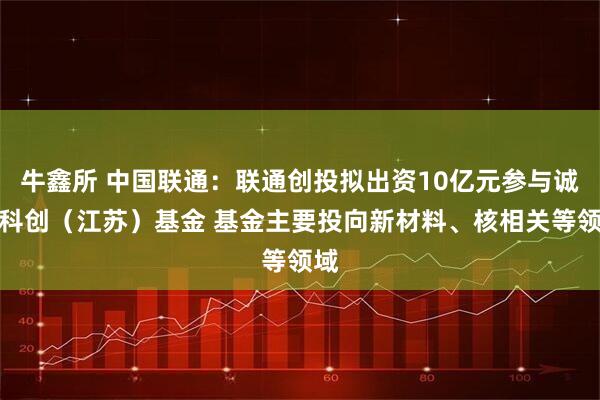 牛鑫所 中国联通：联通创投拟出资10亿元参与诚通科创（江苏）基金 基金主要投向新材料、核相关等领域