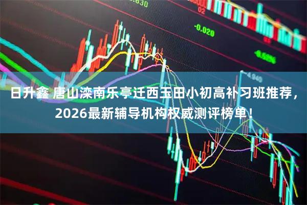 日升鑫 唐山滦南乐亭迁西玉田小初高补习班推荐，2026最新辅导机构权威测评榜单！