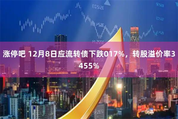 涨停吧 12月8日应流转债下跌017%，转股溢价率3455%