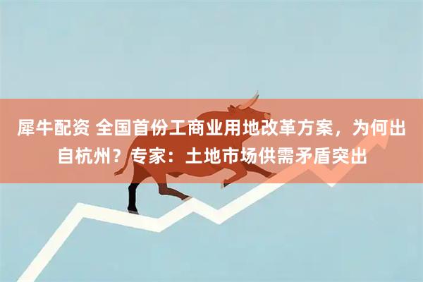 犀牛配资 全国首份工商业用地改革方案，为何出自杭州？专家：土地市场供需矛盾突出