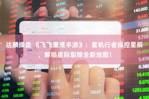 达麟操盘 《飞飞重逢手游》：星轨行者操控星辰，解锁星际裂隙全新地图！
