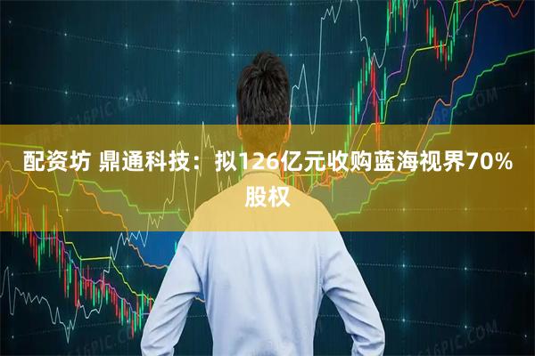 配资坊 鼎通科技：拟126亿元收购蓝海视界70%股权