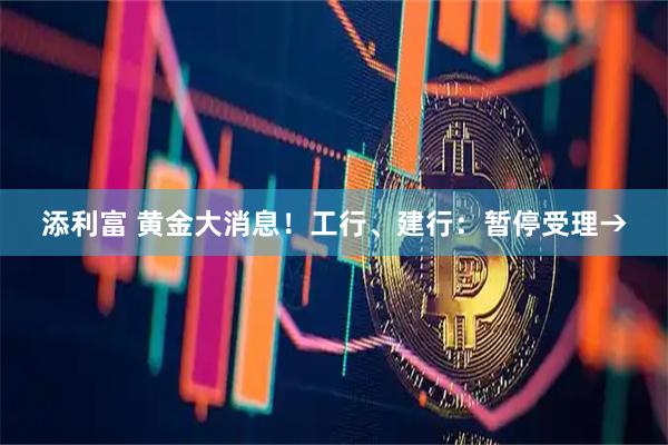 添利富 黄金大消息！工行、建行：暂停受理→